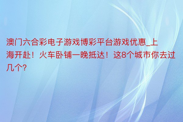 澳门六合彩电子游戏博彩平台游戏优惠_上海开赴！火车卧铺一晚抵达！这8个城市你去过几个？