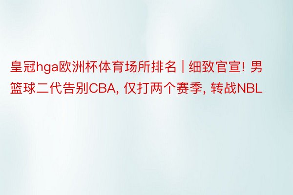 皇冠hga欧洲杯体育场所排名 | 细致官宣! 男篮球二代告别CBA, 仅打两个赛季, 转战NBL