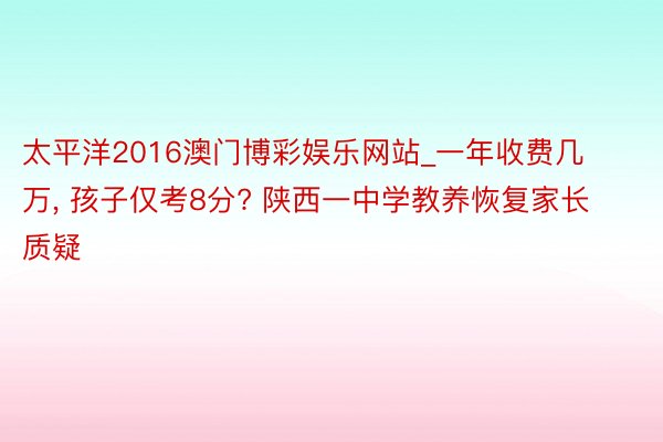 太平洋2016澳门博彩娱乐网站_一年收费几万, 孩子仅考8分? 陕西一中学教养恢复家长质疑