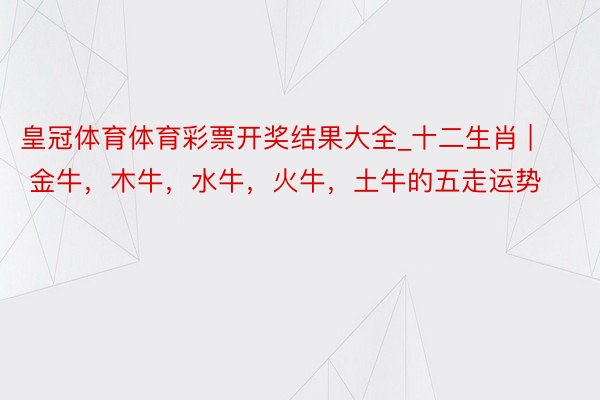 皇冠体育体育彩票开奖结果大全_十二生肖 | 金牛，木牛，水牛，火牛，土牛的五走运势