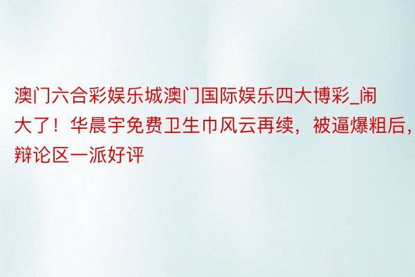 澳门六合彩娱乐城澳门国际娱乐四大博彩_闹大了！华晨宇免费卫生巾风云再续，被逼爆粗后，辩论区一派好评