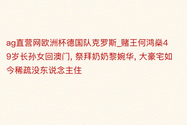 ag直营网欧洲杯德国队克罗斯_赌王何鸿燊49岁长孙女回澳门, 祭拜奶奶黎婉华, 大豪宅如今稀疏没东说念主住