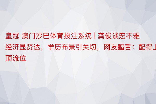 皇冠 澳门沙巴体育投注系统 | 龚俊谈宏不雅经济显贤达，学历布景引关切，网友齰舌：配得上顶流位