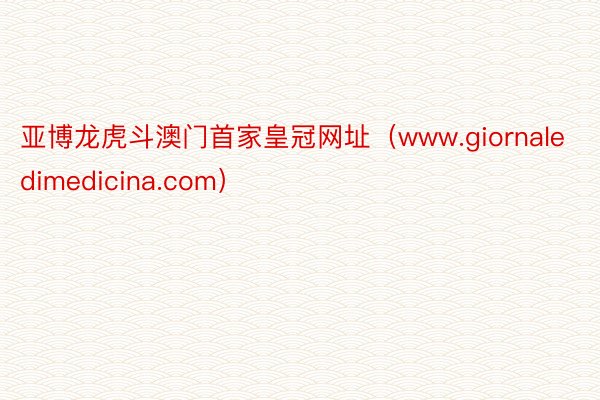 亚博龙虎斗澳门首家皇冠网址（www.giornaledimedicina.com）