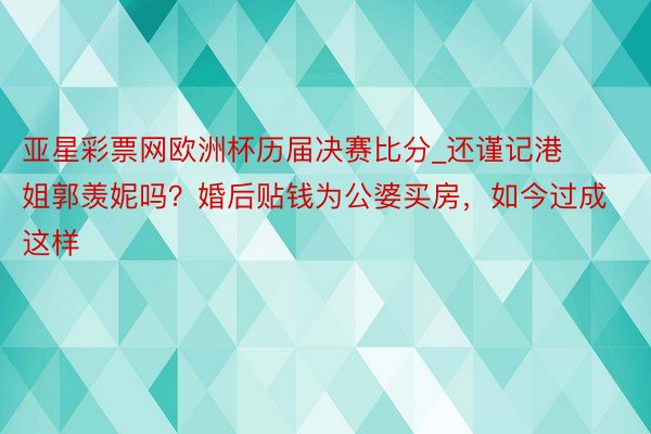 亚星彩票网欧洲杯历届决赛比分_还谨记港姐郭羡妮吗？婚后贴钱为公婆买房，如今过成这样