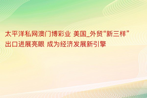 太平洋私网澳门博彩业 美国_外贸“新三样”出口进展亮眼 成为经济发展新引擎