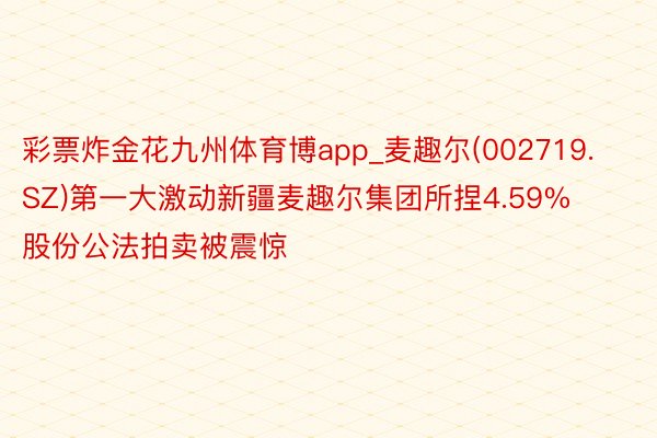 彩票炸金花九州体育博app_麦趣尔(002719.SZ)第一大激动新疆麦趣尔集团所捏4.59%股份公法拍卖被震惊