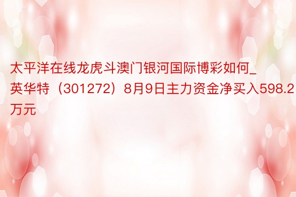 太平洋在线龙虎斗澳门银河国际博彩如何_英华特（301272）8月9日主力资金净买入598.21万元