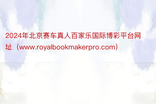 2024年北京赛车真人百家乐国际博彩平台网址（www.royalbookmakerpro.com）