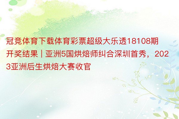 冠竞体育下载体育彩票超级大乐透18108期开奖结果 | 亚洲5国烘焙师纠合深圳首秀，2023亚洲后生烘焙大赛收官