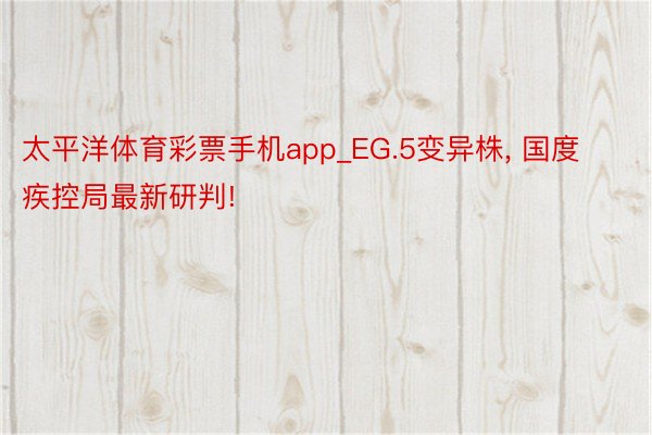 太平洋体育彩票手机app_EG.5变异株， 国度疾控局最新研判!