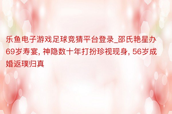 乐鱼电子游戏足球竞猜平台登录_邵氏艳星办69岁寿宴， 神隐数十年打扮珍视现身， 56岁成婚返璞归真