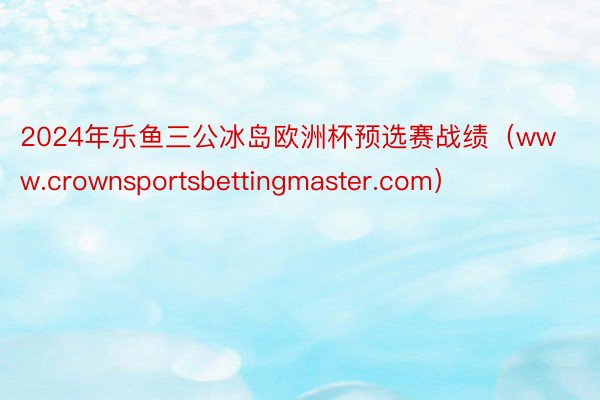 2024年乐鱼三公冰岛欧洲杯预选赛战绩（www.crownsportsbettingmaster.com）