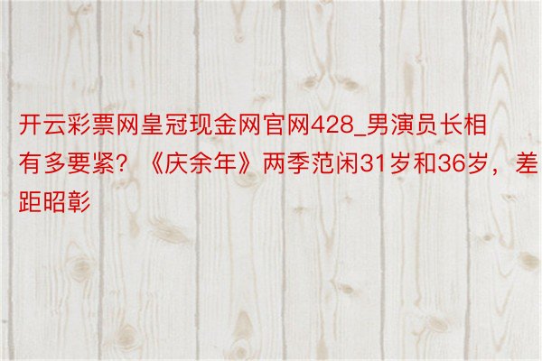 开云彩票网皇冠现金网官网428_男演员长相有多要紧？《庆余年》两季范闲31岁和36岁，差距昭彰