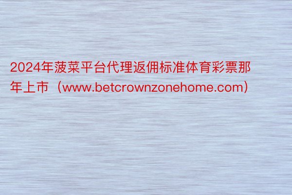 2024年菠菜平台代理返佣标准体育彩票那年上市（www.betcrownzonehome.com）