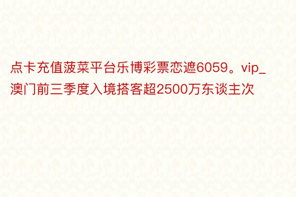 点卡充值菠菜平台乐博彩票恋遮6059。vip_澳门前三季度入境搭客超2500万东谈主次