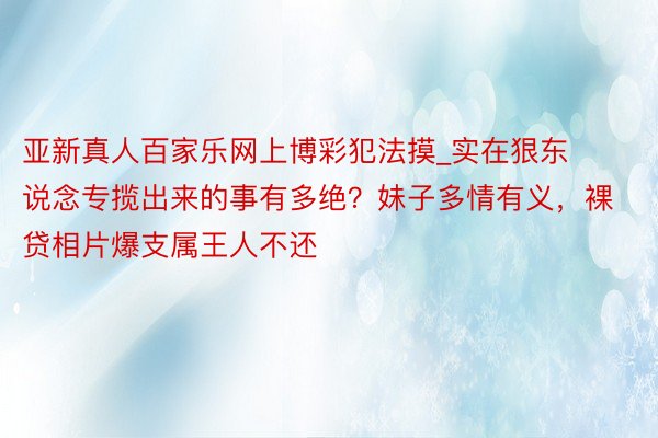 亚新真人百家乐网上博彩犯法摸_实在狠东说念专揽出来的事有多绝？妹子多情有义，裸贷相片爆支属王人不还