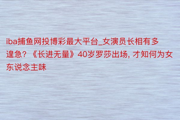 iba捕鱼网投博彩最大平台_女演员长相有多遑急? 《长进无量》40岁罗莎出场, 才知何为女东说念主味