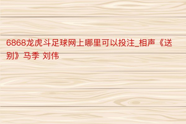 6868龙虎斗足球网上哪里可以投注_相声《送别》马季 刘伟