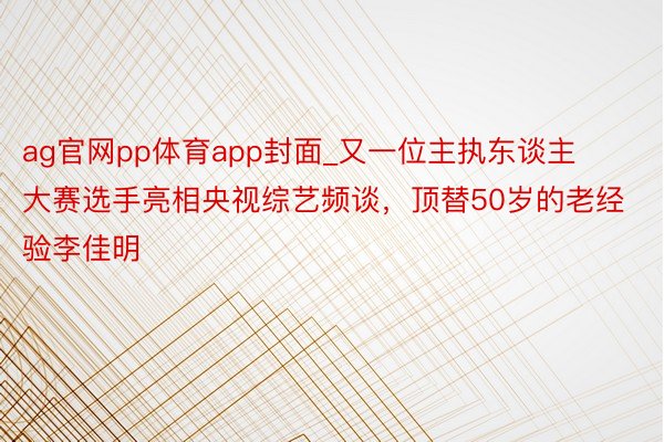 ag官网pp体育app封面_又一位主执东谈主大赛选手亮相央视综艺频谈，顶替50岁的老经验李佳明