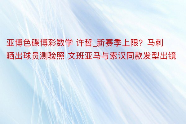 亚博色碟博彩数学 许哲_新赛季上限？马刺晒出球员测验照 文班亚马与索汉同款发型出镜