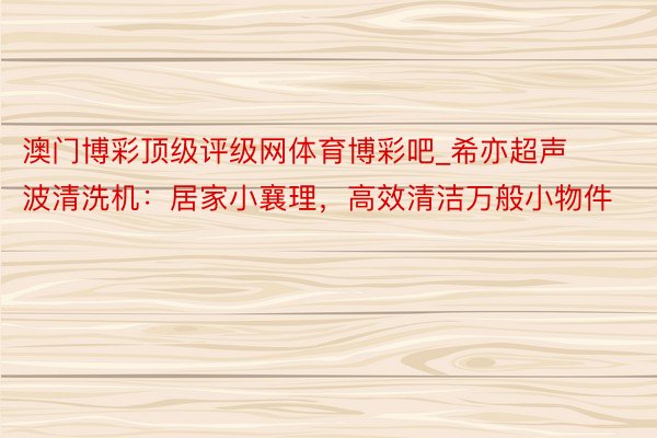 澳门博彩顶级评级网体育博彩吧_希亦超声波清洗机：居家小襄理，高效清洁万般小物件