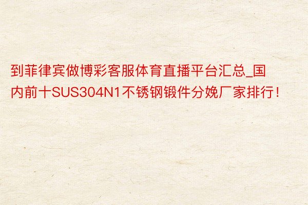 到菲律宾做博彩客服体育直播平台汇总_国内前十SUS304N1不锈钢锻件分娩厂家排行！