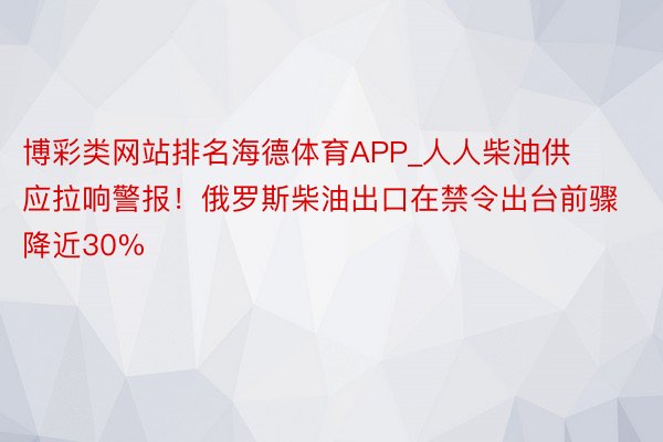 博彩类网站排名海德体育APP_人人柴油供应拉响警报！俄罗斯柴油出口在禁令出台前骤降近30%