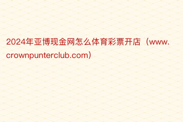 2024年亚博现金网怎么体育彩票开店(www.crownpunterclub.com)